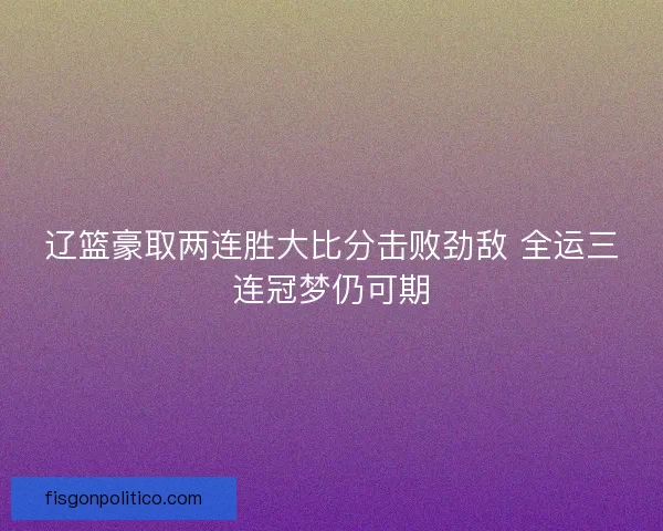 辽篮豪取两连胜大比分击败劲敌 全运三连冠梦仍可期