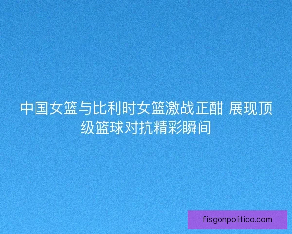 中国女篮与比利时女篮激战正酣 展现顶级篮球对抗精彩瞬间