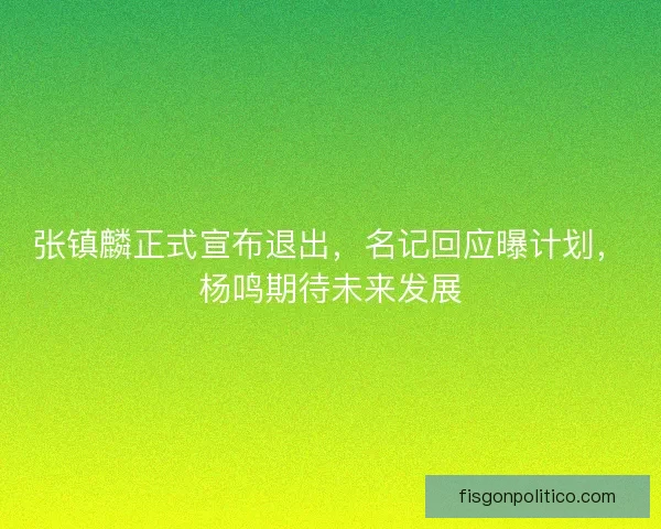 张镇麟正式宣布退出，名记回应曝计划，杨鸣期待未来发展