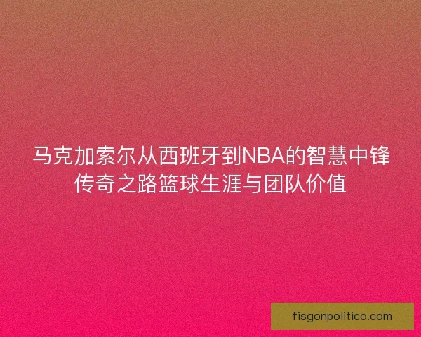 马克加索尔从西班牙到NBA的智慧中锋传奇之路篮球生涯与团队价值