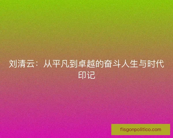 刘清云：从平凡到卓越的奋斗人生与时代印记