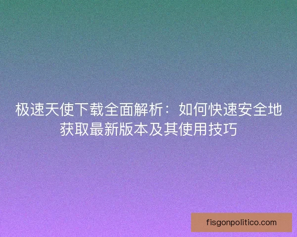 极速天使下载全面解析：如何快速安全地获取最新版本及其使用技巧