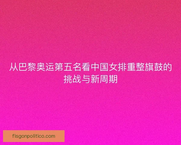 从巴黎奥运第五名看中国女排重整旗鼓的挑战与新周期