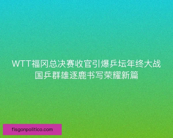 WTT福冈总决赛收官引爆乒坛年终大战国乒群雄逐鹿书写荣耀新篇