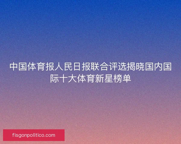 中国体育报人民日报联合评选揭晓国内国际十大体育新星榜单 中国体育报人民日报联合评选揭晓国内国际十大体育新星榜单