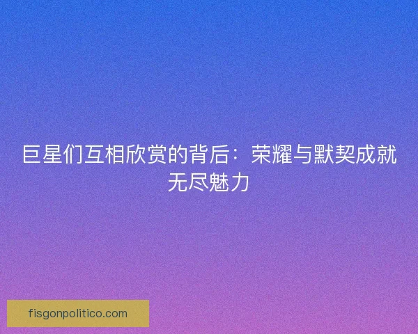 巨星们互相欣赏的背后：荣耀与默契成就无尽魅力