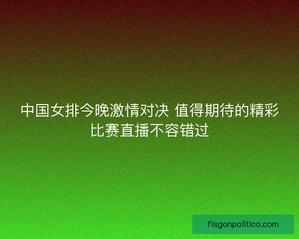 中国女排今晚激情对决 值得期待的精彩比赛直播不容错过