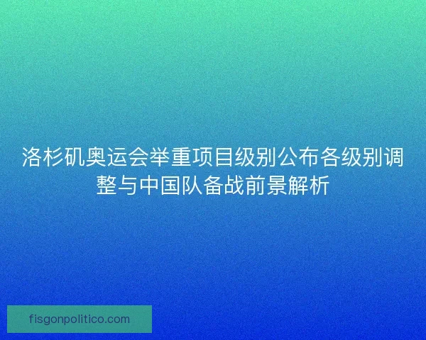洛杉矶奥运会举重项目级别公布各级别调整与中国队备战前景解析