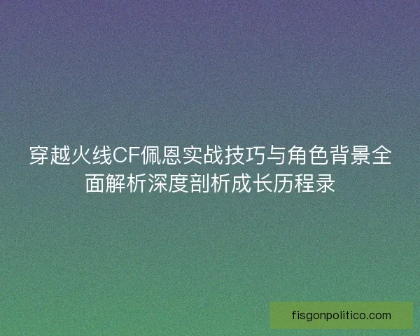 穿越火线CF佩恩实战技巧与角色背景全面解析深度剖析成长历程录