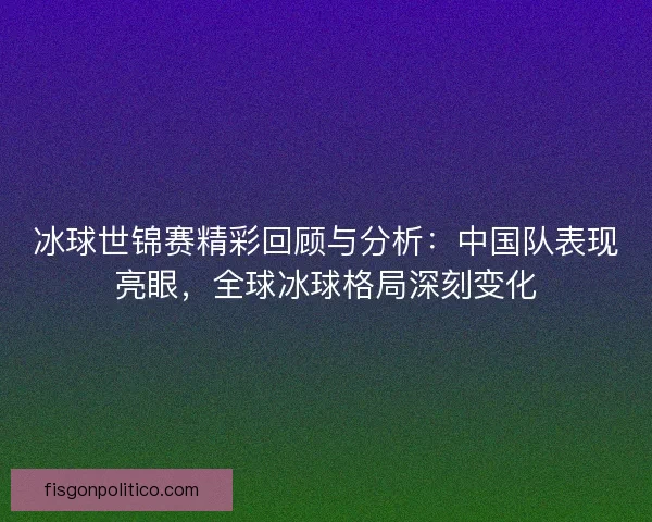 冰球世锦赛精彩回顾与分析：中国队表现亮眼，全球冰球格局深刻变化