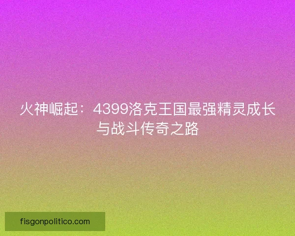 火神崛起：4399洛克王国最强精灵成长与战斗传奇之路