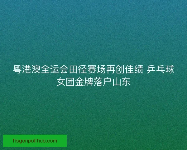 粤港澳全运会田径赛场再创佳绩 乒乓球女团金牌落户山东