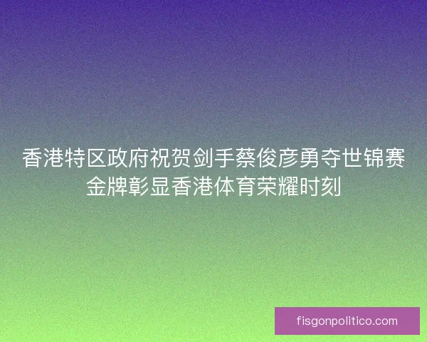 香港特区政府祝贺剑手蔡俊彦勇夺世锦赛金牌彰显香港体育荣耀时刻