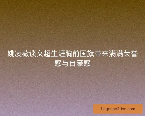 姚凌薇谈女超生涯胸前国旗带来满满荣誉感与自豪感