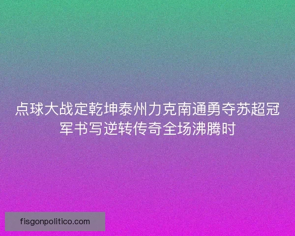点球大战定乾坤泰州力克南通勇夺苏超冠军书写逆转传奇全场沸腾时