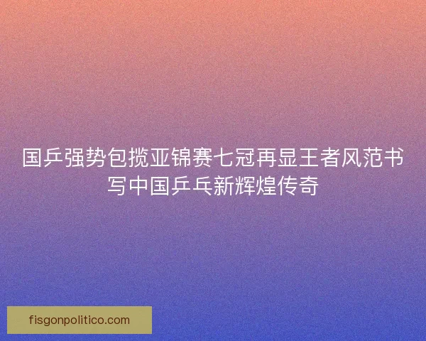 国乒强势包揽亚锦赛七冠再显王者风范书写中国乒乓新辉煌传奇