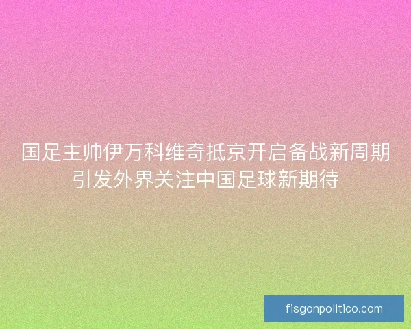 国足主帅伊万科维奇抵京开启备战新周期引发外界关注中国足球新期待
