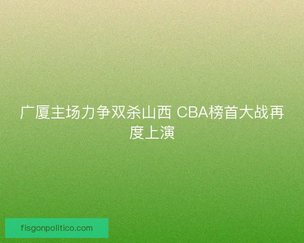 广厦主场力争双杀山西 CBA榜首大战再度上演