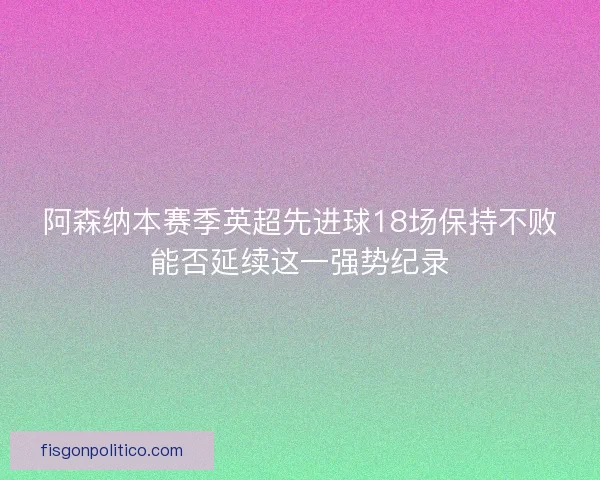 阿森纳本赛季英超先进球18场保持不败能否延续这一强势纪录