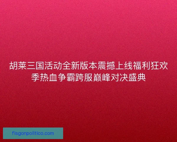 胡莱三国活动全新版本震撼上线福利狂欢季热血争霸跨服巅峰对决盛典