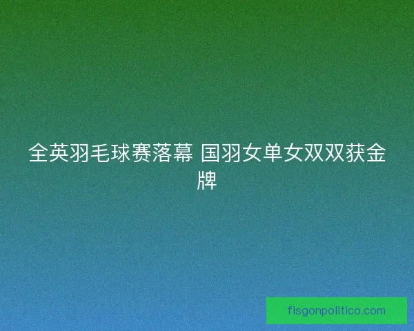 全英羽毛球赛落幕 国羽女单女双双获金牌 全英羽毛球赛落幕 国羽女单女双双获金牌