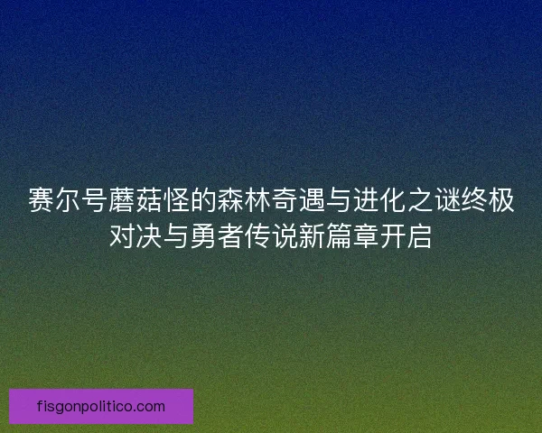 赛尔号蘑菇怪的森林奇遇与进化之谜终极对决与勇者传说新篇章开启