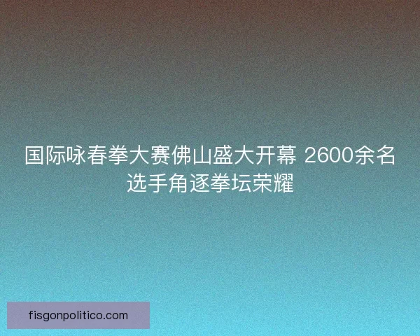 国际咏春拳大赛佛山盛大开幕 2600余名选手角逐拳坛荣耀