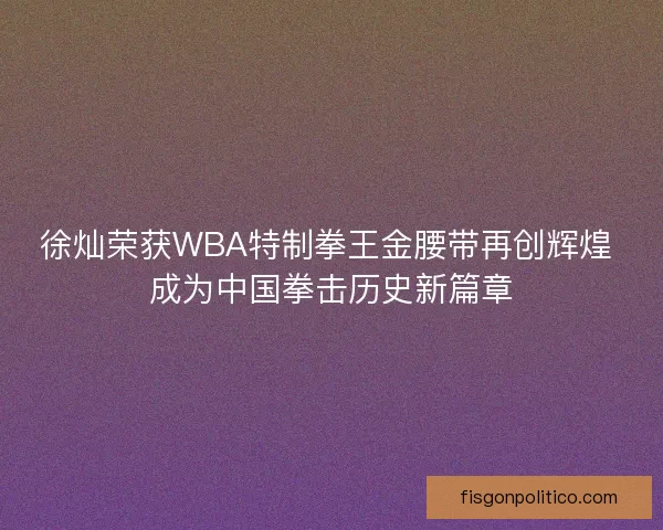 徐灿荣获WBA特制拳王金腰带再创辉煌 成为中国拳击历史新篇章
